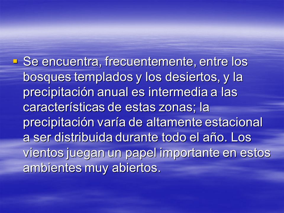 Se encuentra, frecuentemente, entre los bosques templados y los desiertos, y la precipitación anual es intermedia a las características de estas zonas; la precipitación varía de altamente estacional a ser distribuida durante todo el año.