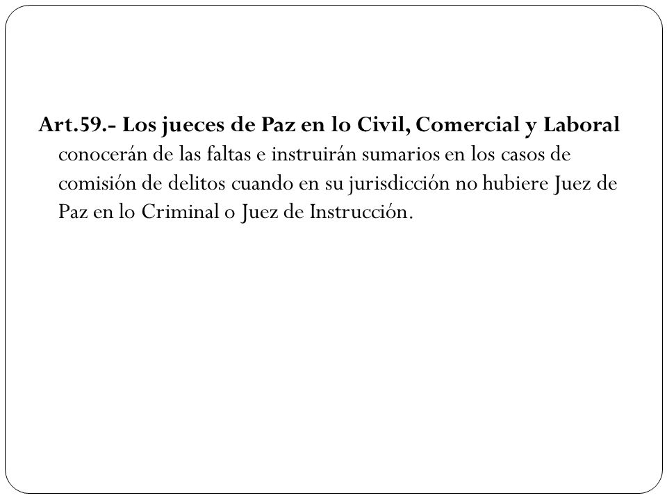 Art.59.- Los jueces de Paz en lo Civil, Comercial y Laboral conocerán de las faltas e instruirán sumarios en los casos de comisión de delitos cuando en su jurisdicción no hubiere Juez de Paz en lo Criminal o Juez de Instrucción.