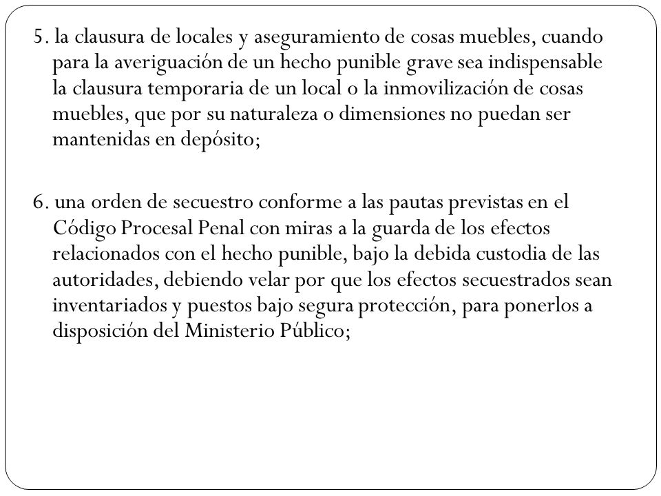 5. la clausura de locales y aseguramiento de cosas muebles, cuando para la averiguación de un hecho punible grave sea indispensable la clausura temporaria de un local o la inmovilización de cosas muebles, que por su naturaleza o dimensiones no puedan ser mantenidas en depósito;