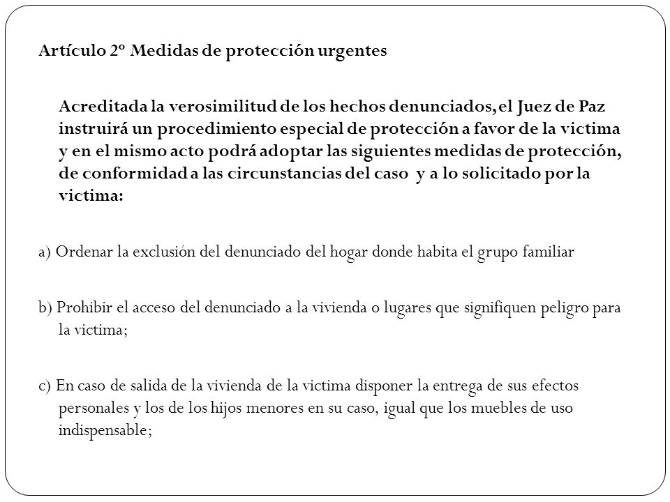 Artículo 2º Medidas de protección urgentes Acreditada la verosimilitud de los hechos denunciados, el Juez de Paz instruirá un procedimiento especial de protección a favor de la victima y en el mismo acto podrá adoptar las siguientes medidas de protección, de conformidad a las circunstancias del caso y a lo solicitado por la victima: a) Ordenar la exclusión del denunciado del hogar donde habita el grupo familiar b) Prohibir el acceso del denunciado a la vivienda o lugares que signifiquen peligro para la victima; c) En caso de salida de la vivienda de la victima disponer la entrega de sus efectos personales y los de los hijos menores en su caso, igual que los muebles de uso indispensable;