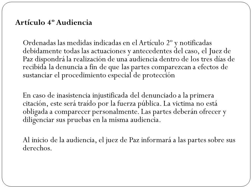 Artículo 4º Audiencia Ordenadas las medidas indicadas en el Artículo 2º y notificadas debidamente todas las actuaciones y antecedentes del caso, el Juez de Paz dispondrá la realización de una audiencia dentro de los tres días de recibida la denuncia a fin de que las partes comparezcan a efectos de sustanciar el procedimiento especial de protección En caso de inasistencia injustificada del denunciado a la primera citación, este será traído por la fuerza pública.