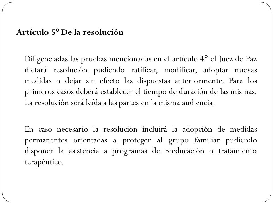 Artículo 5° De la resolución Diligenciadas las pruebas mencionadas en el artículo 4° el Juez de Paz dictará resolución pudiendo ratificar, modificar, adoptar nuevas medidas o dejar sin efecto las dispuestas anteriormente.