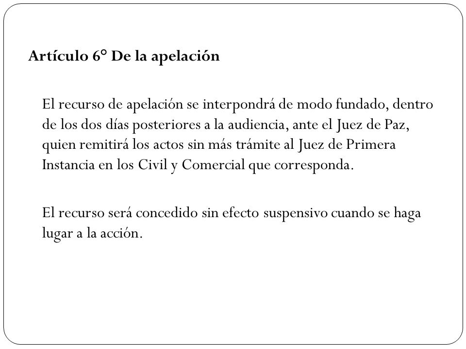 Artículo 6° De la apelación El recurso de apelación se interpondrá de modo fundado, dentro de los dos días posteriores a la audiencia, ante el Juez de Paz, quien remitirá los actos sin más trámite al Juez de Primera Instancia en los Civil y Comercial que corresponda.