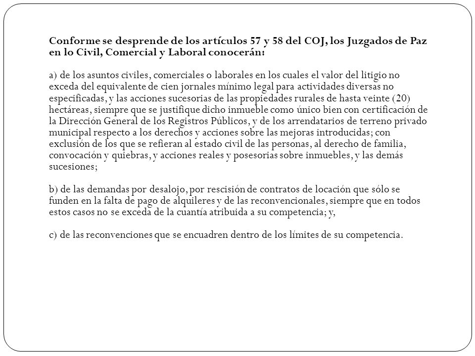 Conforme se desprende de los artículos 57 y 58 del COJ, los Juzgados de Paz en lo Civil, Comercial y Laboral conocerán: a) de los asuntos civiles, comerciales o laborales en los cuales el valor del litigio no exceda del equivalente de cien jornales mínimo legal para actividades diversas no especificadas, y las acciones sucesorias de las propiedades rurales de hasta veinte (20) hectáreas, siempre que se justifique dicho inmueble como único bien con certificación de la Dirección General de los Registros Públicos, y de los arrendatarios de terreno privado municipal respecto a los derechos y acciones sobre las mejoras introducidas; con exclusión de los que se refieran al estado civil de las personas, al derecho de familia, convocación y quiebras, y acciones reales y posesorias sobre inmuebles, y las demás sucesiones; b) de las demandas por desalojo, por rescisión de contratos de locación que sólo se funden en la falta de pago de alquileres y de las reconvencionales, siempre que en todos estos casos no se exceda de la cuantía atribuida a su competencia; y, c) de las reconvenciones que se encuadren dentro de los límites de su competencia.