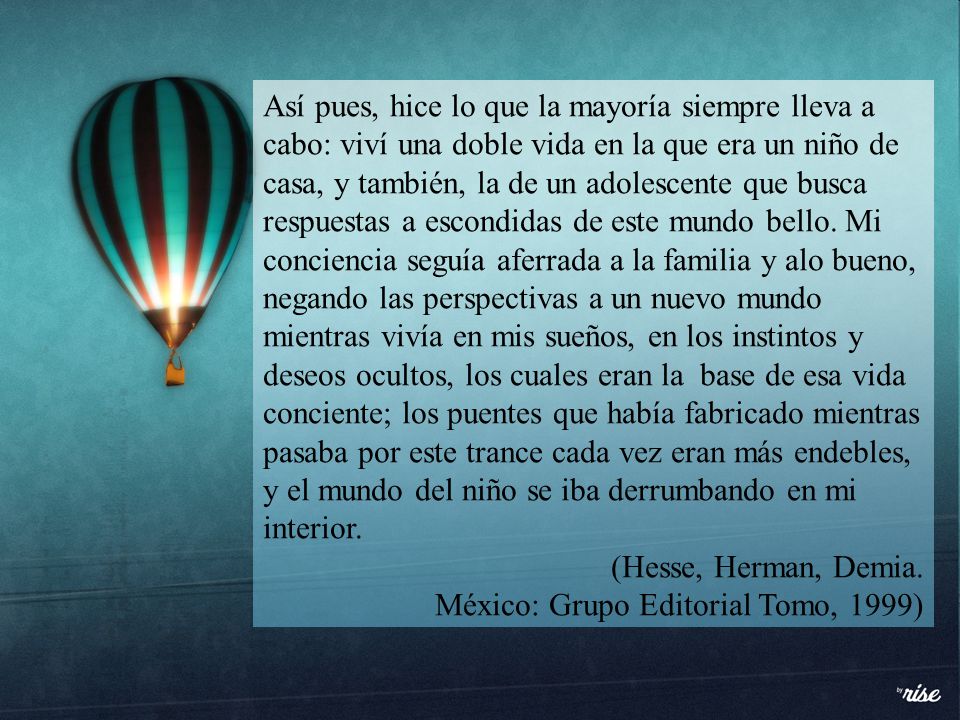 Así pues, hice lo que la mayoría siempre lleva a cabo: viví una doble vida en la que era un niño de casa, y también, la de un adolescente que busca respuestas a escondidas de este mundo bello. Mi conciencia seguía aferrada a la familia y alo bueno, negando las perspectivas a un nuevo mundo mientras vivía en mis sueños, en los instintos y deseos ocultos, los cuales eran la base de esa vida conciente; los puentes que había fabricado mientras pasaba por este trance cada vez eran más endebles, y el mundo del niño se iba derrumbando en mi interior.