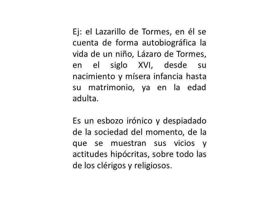 Ej: el Lazarillo de Tormes, en él se cuenta de forma autobiográfica la vida de un niño, Lázaro de Tormes, en el siglo XVI, desde su nacimiento y mísera infancia hasta su matrimonio, ya en la edad adulta.
