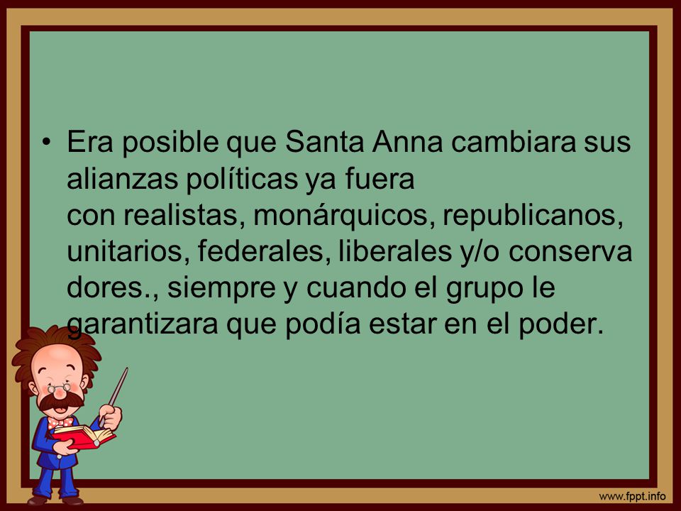 Era posible que Santa Anna cambiara sus alianzas políticas ya fuera con realistas, monárquicos, republicanos, unitarios, federales, liberales y/o conservadores., siempre y cuando el grupo le garantizara que podía estar en el poder.