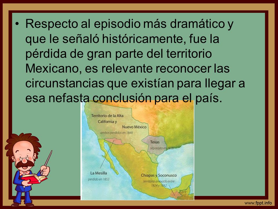 Respecto al episodio más dramático y que le señaló históricamente, fue la pérdida de gran parte del territorio Mexicano, es relevante reconocer las circunstancias que existían para llegar a esa nefasta conclusión para el país.