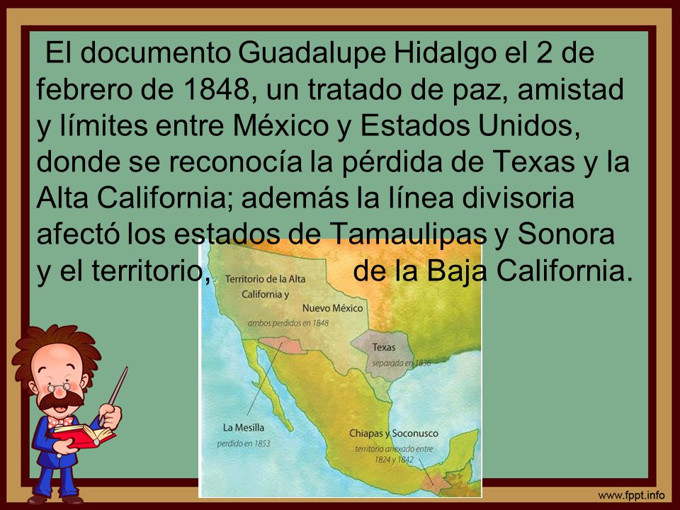 El documento Guadalupe Hidalgo el 2 de febrero de 1848, un tratado de paz, amistad y límites entre México y Estados Unidos, donde se reconocía la pérdida de Texas y la Alta California; además la línea divisoria afectó los estados de Tamaulipas y Sonora y el territorio, de la Baja California.