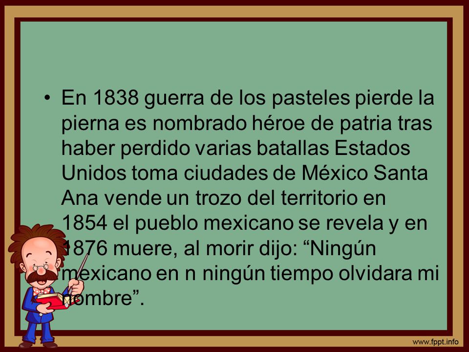 En 1838 guerra de los pasteles pierde la pierna es nombrado héroe de patria tras haber perdido varias batallas Estados Unidos toma ciudades de México Santa Ana vende un trozo del territorio en 1854 el pueblo mexicano se revela y en 1876 muere, al morir dijo: Ningún mexicano en n ningún tiempo olvidara mi nombre .