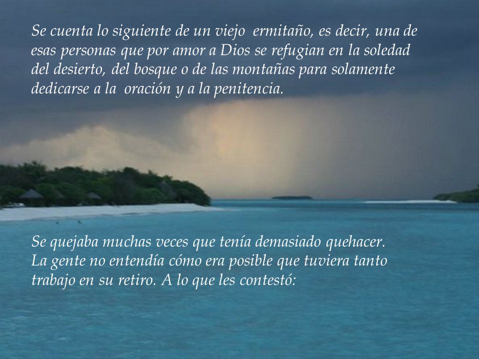 Se cuenta lo siguiente de un viejo ermitaño, es decir, una de esas personas que por amor a Dios se refugian en la soledad del desierto, del bosque o de las montañas para solamente dedicarse a la oración y a la penitencia.