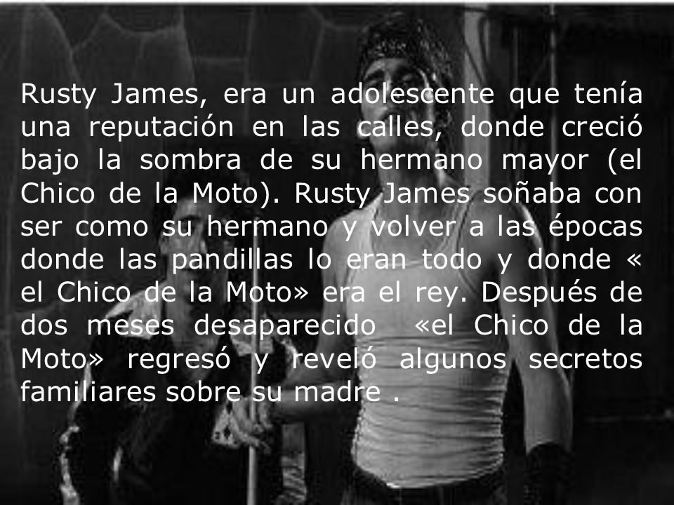 Rusty James, era un adolescente que tenía una reputación en las calles, donde creció bajo la sombra de su hermano mayor (el Chico de la Moto).