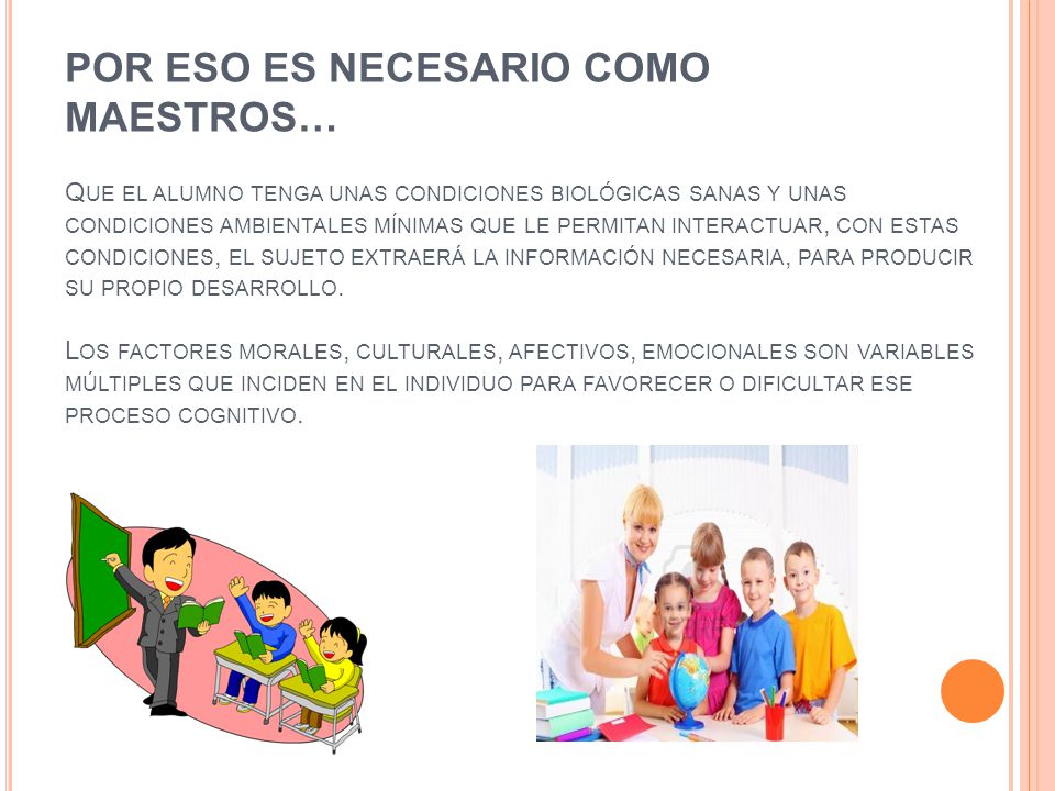 POR ESO ES NECESARIO COMO MAESTROS… Que el alumno tenga unas condiciones biológicas sanas y unas condiciones ambientales mínimas que le permitan interactuar, con estas condiciones, el sujeto extraerá la información necesaria, para producir su propio desarrollo.