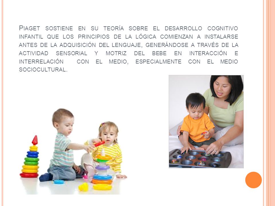 Piaget sostiene en su teoría sobre el desarrollo cognitivo infantil que los principios de la lógica comienzan a instalarse antes de la adquisición del lenguaje, generándose a través de la actividad sensorial y motriz del bebe en interacción e interrelación con el medio, especialmente con el medio sociocultural.