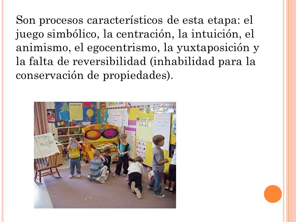 Son procesos característicos de esta etapa: el juego simbólico, la centración, la intuición, el animismo, el egocentrismo, la yuxtaposición y la falta de reversibilidad (inhabilidad para la conservación de propiedades).