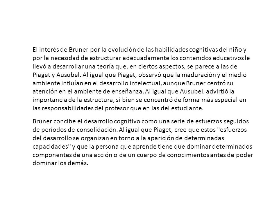 El interés de Bruner por la evolución de las habilidades cognitivas del niño y por la necesidad de estructurar adecuadamente los contenidos educativos le llevó a desarrollar una teoría que, en ciertos aspectos, se parece a las de Piaget y Ausubel. Al igual que Piaget, observó que la maduración y el medio ambiente influían en el desarrollo intelectual, aunque Bruner centró su atención en el ambiente de enseñanza. Al igual que Ausubel, advirtió la importancia de la estructura, si bien se concentró de forma más especial en las responsabilidades del profesor que en las del estudiante.