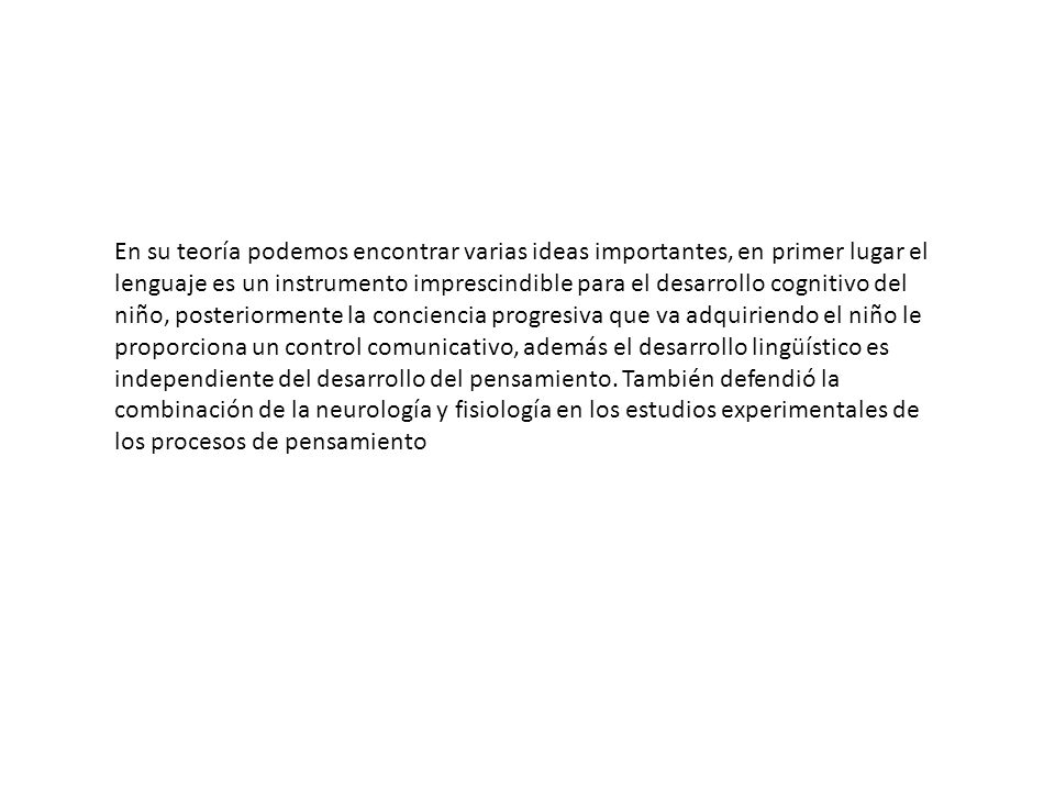 En su teoría podemos encontrar varias ideas importantes, en primer lugar el lenguaje es un instrumento imprescindible para el desarrollo cognitivo del niño, posteriormente la conciencia progresiva que va adquiriendo el niño le proporciona un control comunicativo, además el desarrollo lingüístico es independiente del desarrollo del pensamiento.