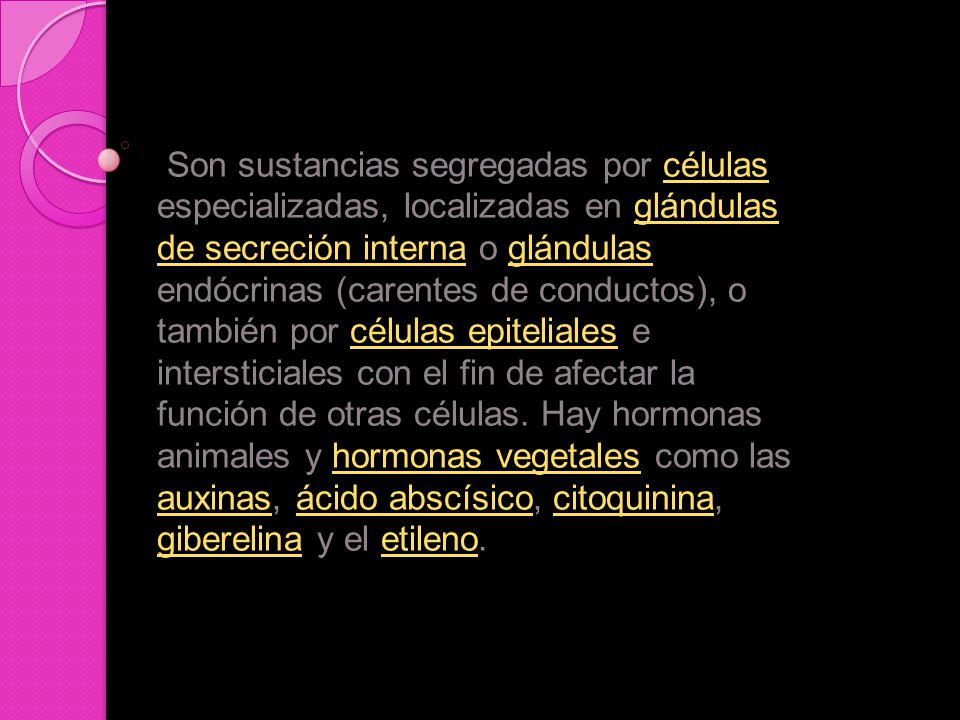 Son sustancias segregadas por células especializadas, localizadas en glándulas de secreción interna o glándulas endócrinas (carentes de conductos), o también por células epiteliales e intersticiales con el fin de afectar la función de otras células.
