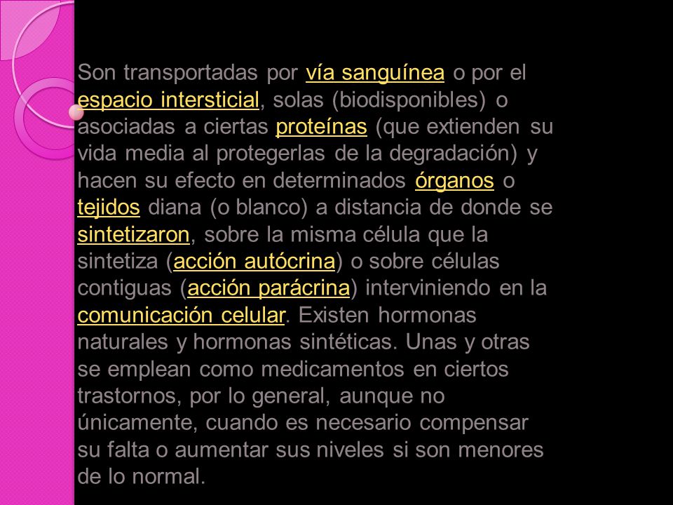 Son transportadas por vía sanguínea o por el espacio intersticial, solas (biodisponibles) o asociadas a ciertas proteínas (que extienden su vida media al protegerlas de la degradación) y hacen su efecto en determinados órganos o tejidos diana (o blanco) a distancia de donde se sintetizaron, sobre la misma célula que la sintetiza (acción autócrina) o sobre células contiguas (acción parácrina) interviniendo en la comunicación celular.