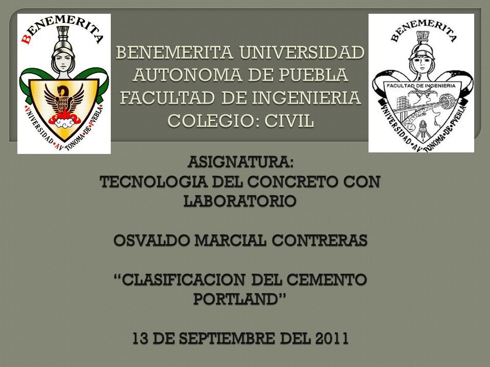 BENEMERITA UNIVERSIDAD AUTONOMA DE PUEBLA FACULTAD DE INGENIERIA COLEGIO: CIVIL ASIGNATURA: TECNOLOGIA DEL CONCRETO CON LABORATORIO OSVALDO MARCIAL CONTRERAS CLASIFICACION DEL CEMENTO PORTLAND 13 DE SEPTIEMBRE DEL 2011