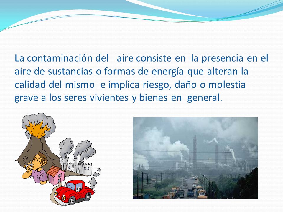 La contaminación del aire consiste en la presencia en el aire de sustancias o formas de energía que alteran la calidad del mismo e implica riesgo, daño o molestia grave a los seres vivientes y bienes en general.