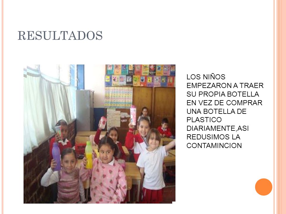 RESULTADOS LOS NIÑOS EMPEZARON A TRAER SU PROPIA BOTELLA EN VEZ DE COMPRAR UNA BOTELLA DE PLASTICO DIARIAMENTE,ASI REDUSIMOS LA CONTAMINCION.