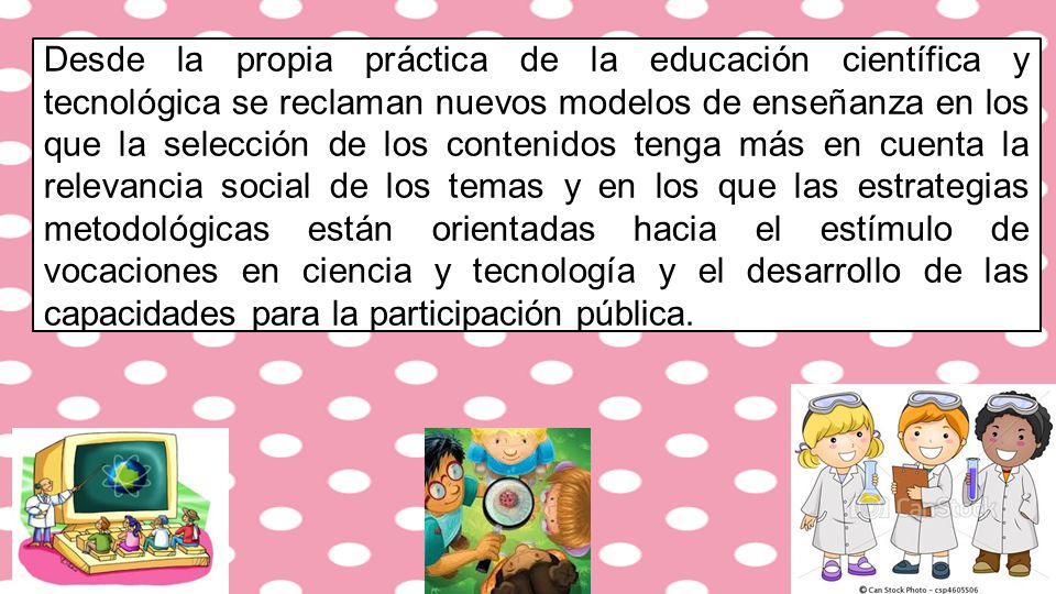 Desde la propia práctica de la educación científica y tecnológica se reclaman nuevos modelos de enseñanza en los que la selección de los contenidos tenga más en cuenta la relevancia social de los temas y en los que las estrategias metodológicas están orientadas hacia el estímulo de vocaciones en ciencia y tecnología y el desarrollo de las capacidades para la participación pública.