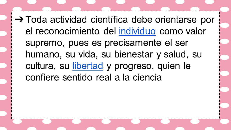 Toda actividad científica debe orientarse por el reconocimiento del individuo como valor supremo, pues es precisamente el ser humano, su vida, su bienestar y salud, su cultura, su libertad y progreso, quien le confiere sentido real a la ciencia