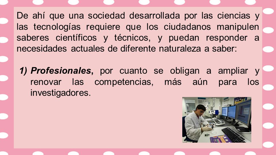 De ahí que una sociedad desarrollada por las ciencias y las tecnologías requiere que los ciudadanos manipulen saberes científicos y técnicos, y puedan responder a necesidades actuales de diferente naturaleza a saber:
