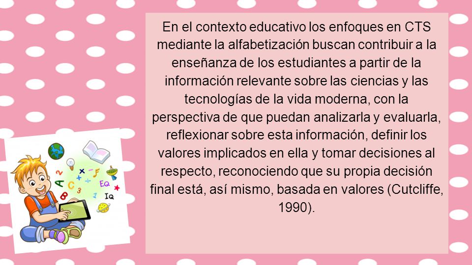 En el contexto educativo los enfoques en CTS mediante la alfabetización buscan contribuir a la enseñanza de los estudiantes a partir de la información relevante sobre las ciencias y las tecnologías de la vida moderna, con la perspectiva de que puedan analizarla y evaluarla, reflexionar sobre esta información, definir los valores implicados en ella y tomar decisiones al respecto, reconociendo que su propia decisión final está, así mismo, basada en valores (Cutcliffe, 1990).