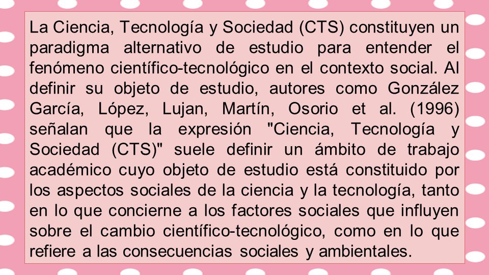 La Ciencia, Tecnología y Sociedad (CTS) constituyen un paradigma alternativo de estudio para entender el fenómeno científico-tecnológico en el contexto social.