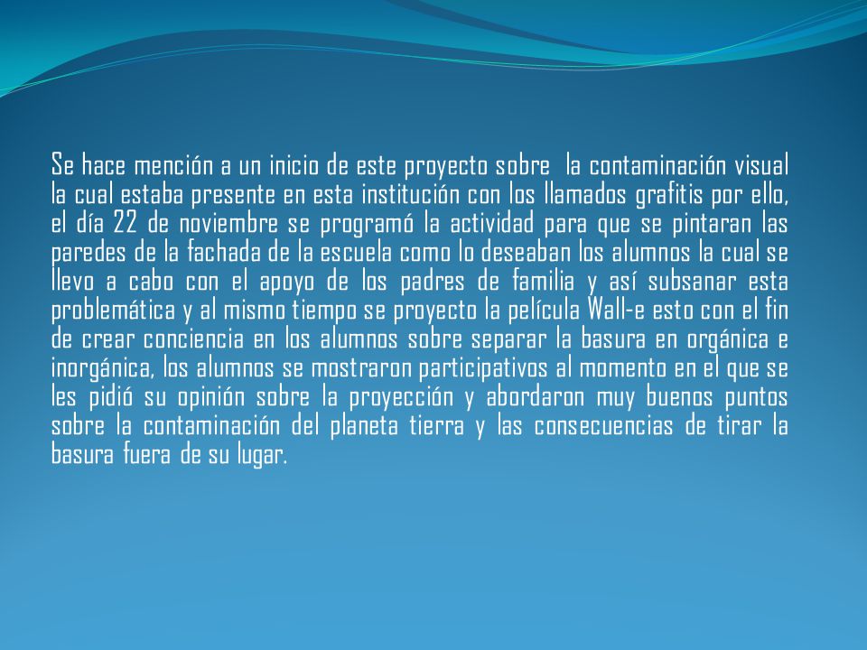 Se hace mención a un inicio de este proyecto sobre la contaminación visual la cual estaba presente en esta institución con los llamados grafitis por ello, el día 22 de noviembre se programó la actividad para que se pintaran las paredes de la fachada de la escuela como lo deseaban los alumnos la cual se llevo a cabo con el apoyo de los padres de familia y así subsanar esta problemática y al mismo tiempo se proyecto la película Wall-e esto con el fin de crear conciencia en los alumnos sobre separar la basura en orgánica e inorgánica, los alumnos se mostraron participativos al momento en el que se les pidió su opinión sobre la proyección y abordaron muy buenos puntos sobre la contaminación del planeta tierra y las consecuencias de tirar la basura fuera de su lugar.