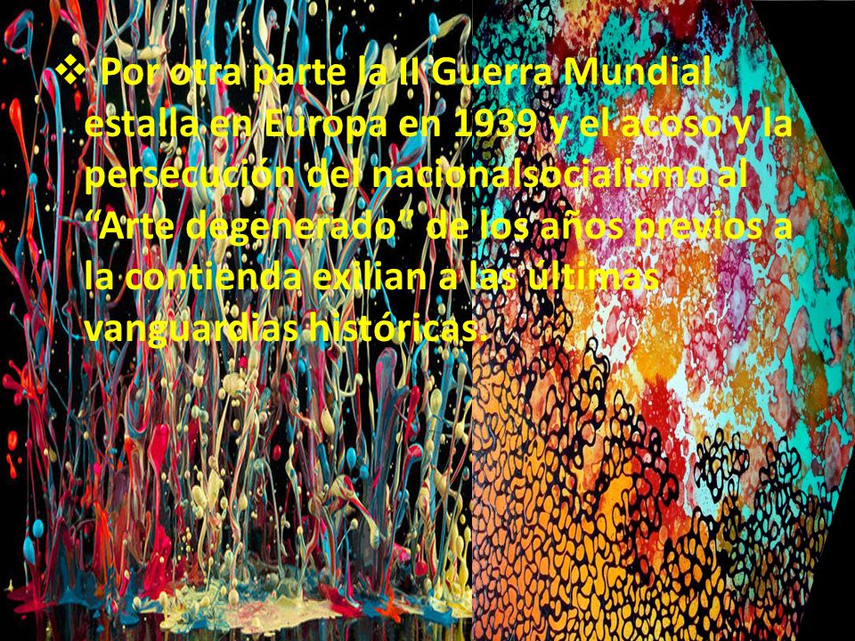 Por otra parte la II Guerra Mundial estalla en Europa en 1939 y el acoso y la persecución del nacionalsocialismo al Arte degenerado de los años previos a la contienda exilian a las últimas vanguardias históricas.