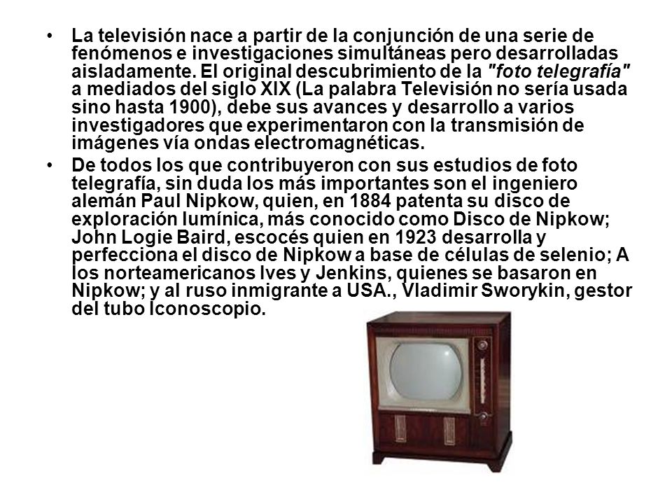 La televisión nace a partir de la conjunción de una serie de fenómenos e investigaciones simultáneas pero desarrolladas aisladamente. El original descubrimiento de la foto telegrafía a mediados del siglo XIX (La palabra Televisión no sería usada sino hasta 1900), debe sus avances y desarrollo a varios investigadores que experimentaron con la transmisión de imágenes vía ondas electromagnéticas.