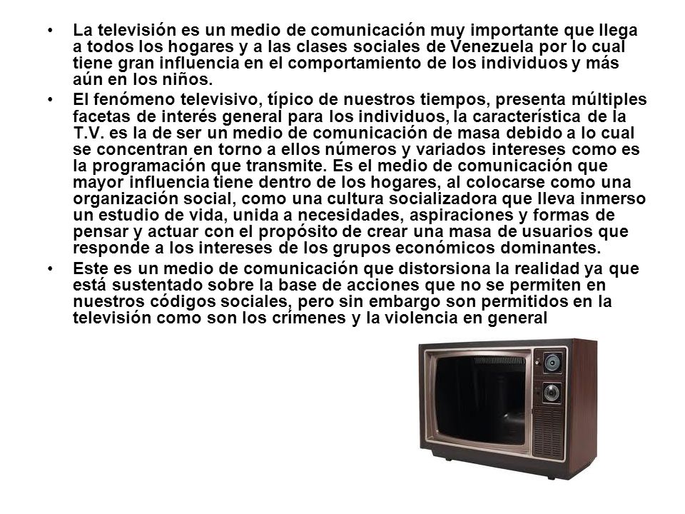 La televisión es un medio de comunicación muy importante que llega a todos los hogares y a las clases sociales de Venezuela por lo cual tiene gran influencia en el comportamiento de los individuos y más aún en los niños.