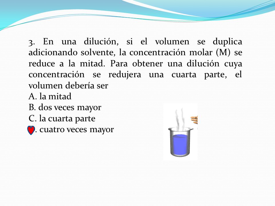 3. En una dilución, si el volumen se duplica adicionando solvente, la concentración molar (M) se reduce a la mitad. Para obtener una dilución cuya concentración se redujera una cuarta parte, el volumen debería ser