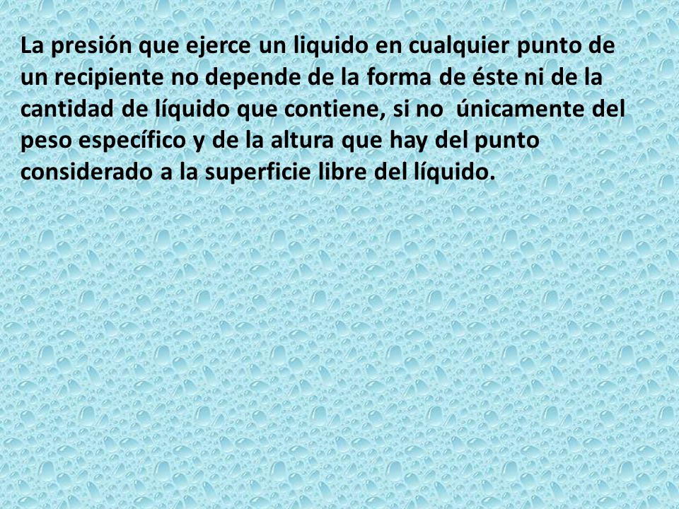 La presión que ejerce un liquido en cualquier punto de un recipiente no depende de la forma de éste ni de la cantidad de líquido que contiene, si no únicamente del peso específico y de la altura que hay del punto considerado a la superficie libre del líquido.