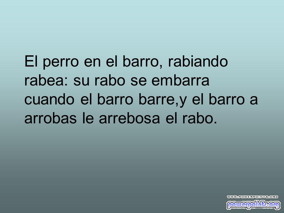 El perro en el barro, rabiando rabea: su rabo se embarra cuando el barro barre,y el barro a arrobas le arrebosa el rabo.