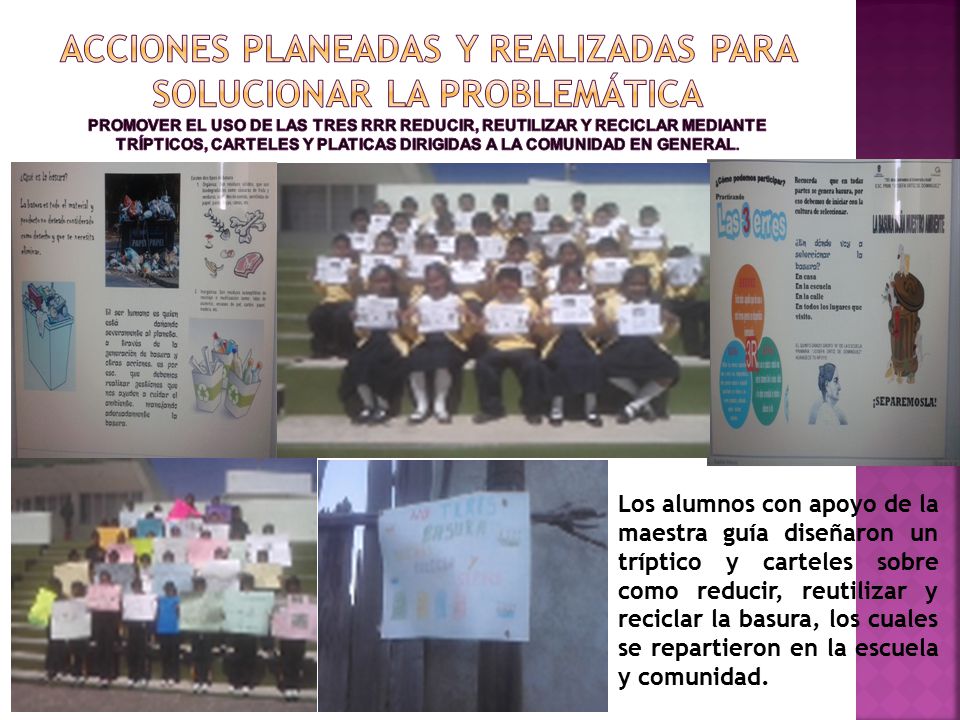 ACCIONES PLANEADAS Y REALIZADAS PARA SOLUCIONAR LA PROBLEMÁTICA Promover el uso de las tres rrr reducir, reutilizar y reciclar mediante trípticos, carteles y platicas dirigidas a la comunidad en general.