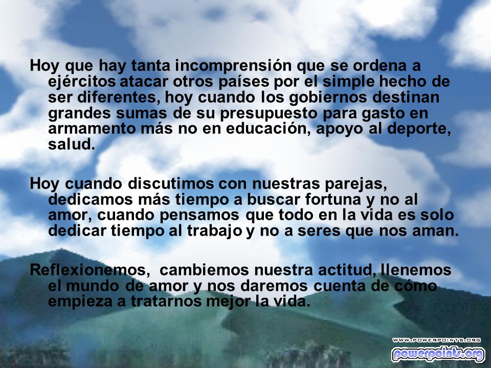 Hoy que hay tanta incomprensión que se ordena a ejércitos atacar otros países por el simple hecho de ser diferentes, hoy cuando los gobiernos destinan grandes sumas de su presupuesto para gasto en armamento más no en educación, apoyo al deporte, salud.