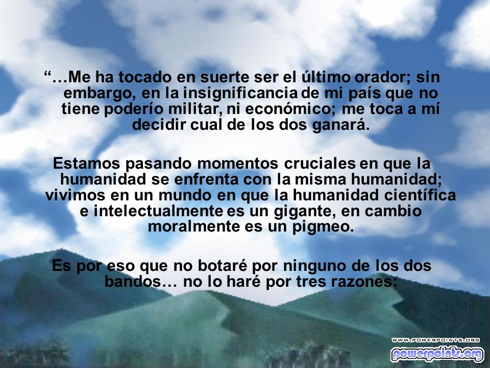 …Me ha tocado en suerte ser el último orador; sin embargo, en la insignificancia de mi país que no tiene poderío militar, ni económico; me toca a mí decidir cual de los dos ganará.