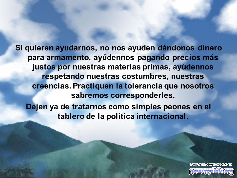 Si quieren ayudarnos, no nos ayuden dándonos dinero para armamento, ayúdennos pagando precios más justos por nuestras materias primas, ayúdennos respetando nuestras costumbres, nuestras creencias. Practiquen la tolerancia que nosotros sabremos corresponderles.