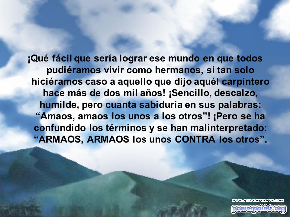¡Qué fácil que sería lograr ese mundo en que todos pudiéramos vivir como hermanos, si tan solo hiciéramos caso a aquello que dijo aquél carpintero hace más de dos mil años.