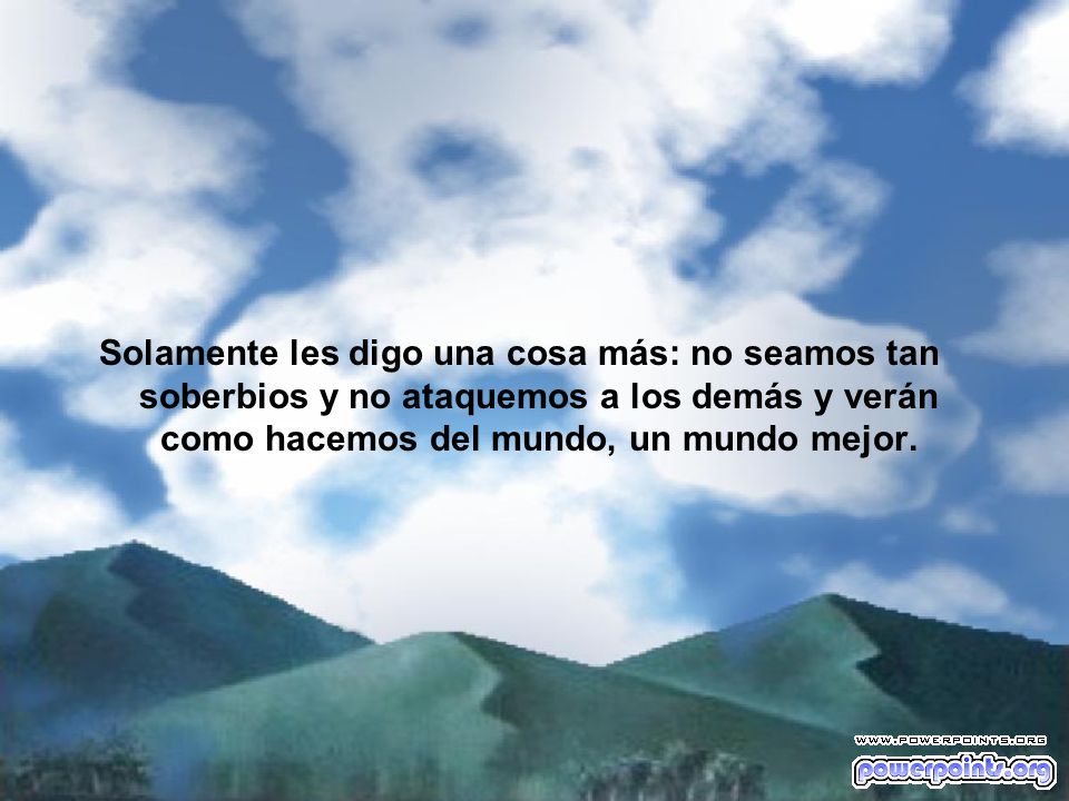 Solamente les digo una cosa más: no seamos tan soberbios y no ataquemos a los demás y verán como hacemos del mundo, un mundo mejor.