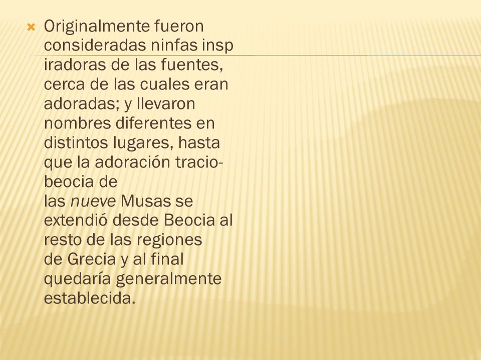 Originalmente fueron consideradas ninfas inspiradoras de las fuentes, cerca de las cuales eran adoradas; y llevaron nombres diferentes en distintos lugares, hasta que la adoración tracio-beocia de las nueve Musas se extendió desde Beocia al resto de las regiones de Grecia y al final quedaría generalmente establecida.