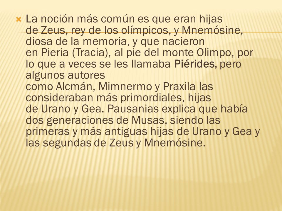 La noción más común es que eran hijas de Zeus, rey de los olímpicos, y Mnemósine, diosa de la memoria, y que nacieron en Pieria (Tracia), al pie del monte Olimpo, por lo que a veces se les llamaba Piérides, pero algunos autores como Alcmán, Mimnermo y Praxila las consideraban más primordiales, hijas de Urano y Gea. Pausanias explica que había dos generaciones de Musas, siendo las primeras y más antiguas hijas de Urano y Gea y las segundas de Zeus y Mnemósine.