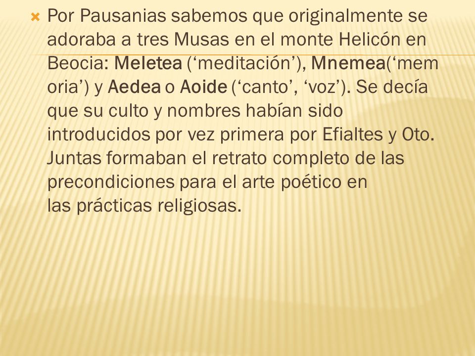 Por Pausanias sabemos que originalmente se adoraba a tres Musas en el monte Helicón en Beocia: Meletea (‘meditación’), Mnemea(‘memoria’) y Aedea o Aoide (‘canto’, ‘voz’).