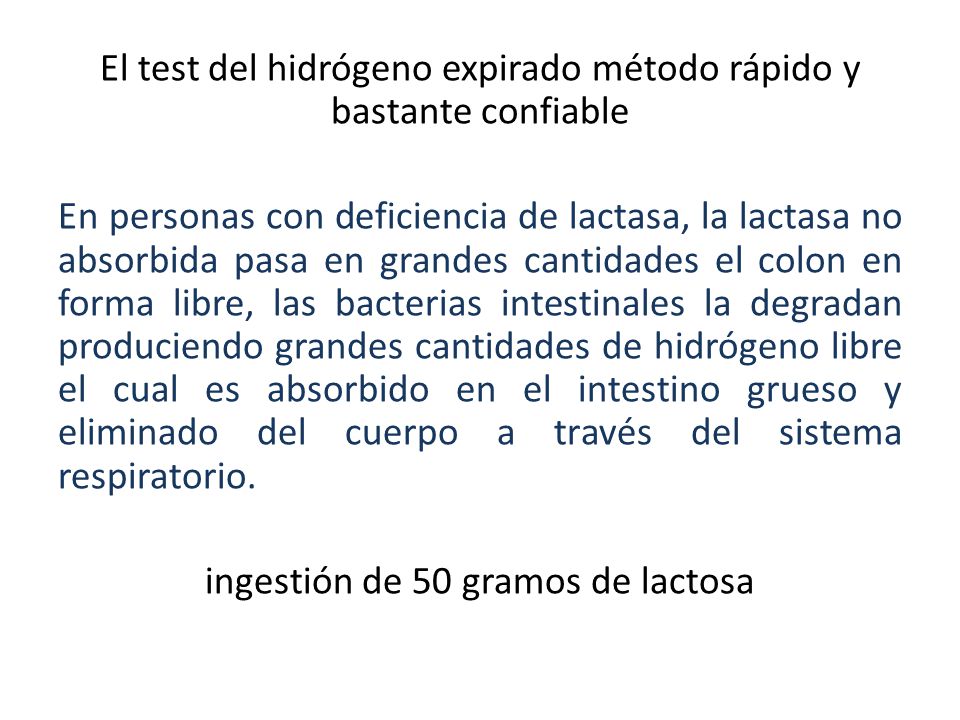 El test del hidrógeno expirado método rápido y bastante confiable En personas con deficiencia de lactasa, la lactasa no absorbida pasa en grandes cantidades el colon en forma libre, las bacterias intestinales la degradan produciendo grandes cantidades de hidrógeno libre el cual es absorbido en el intestino grueso y eliminado del cuerpo a través del sistema respiratorio.