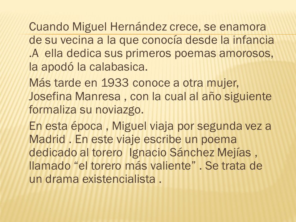 Cuando Miguel Hernández crece, se enamora de su vecina a la que conocía desde la infancia .A ella dedica sus primeros poemas amorosos, la apodó la calabasica.
