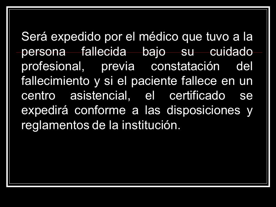 Será expedido por el médico que tuvo a la persona fallecida bajo su cuidado profesional, previa constatación del fallecimiento y si el paciente fallece en un centro asistencial, el certificado se expedirá conforme a las disposiciones y reglamentos de la institución.